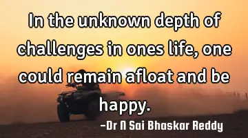 In the unknown depth of challenges in ones life, one could remain afloat and be happy.