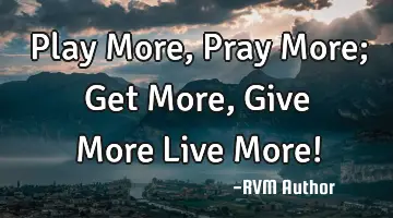 Play More, Pray More; Get More, Give More…Live More!