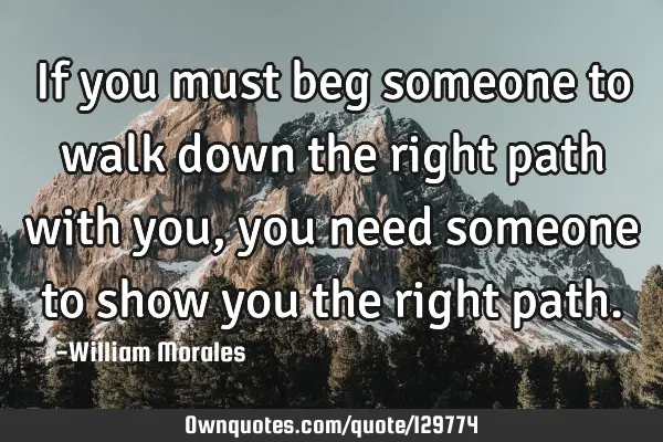If you must beg someone to walk down the right path with you, you need someone to show you the