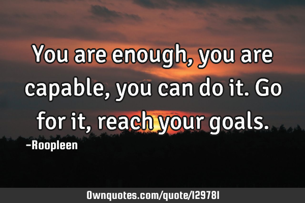 You are enough, you are capable, you can do it. Go for it, reach your