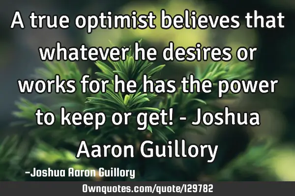 A true optimist believes that whatever he desires or works for he has the power to keep or get! - J