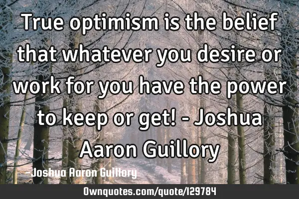 True optimism is the belief that whatever you desire or work for you have the power to keep or get!