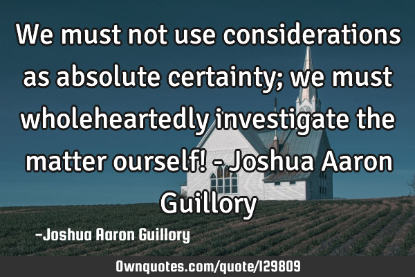 We must not use considerations as absolute certainty; we must wholeheartedly investigate the matter