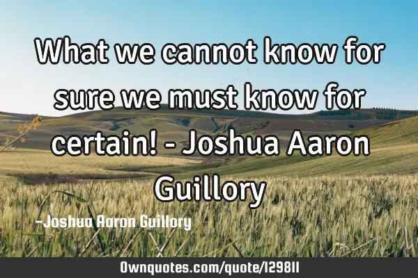 What we cannot know for sure we must know for certain! - Joshua Aaron G