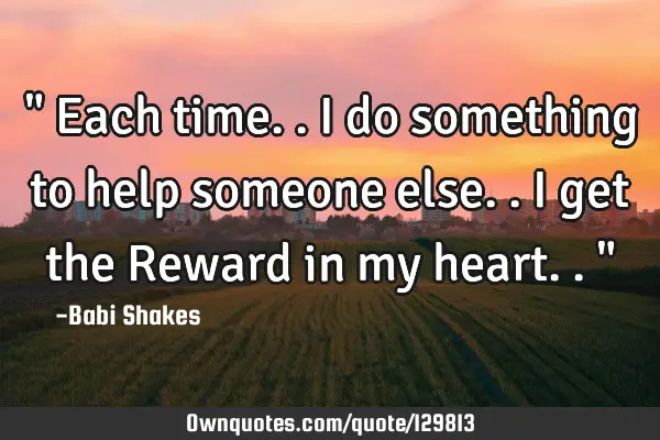 " Each time.. I do something to help someone else.. I get the Reward in my heart.. "