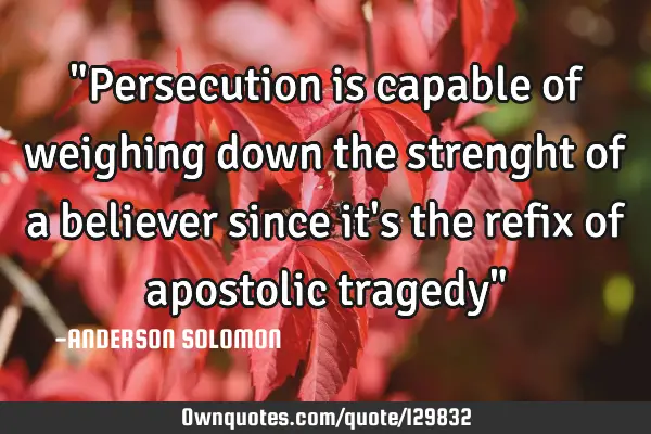 "Persecution is capable of weighing down the strenght of a believer since it