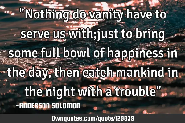 "Nothing do vanity have to serve us with;just to bring some full bowl of happiness in the day,then