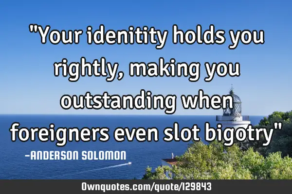 "Your idenitity holds you rightly,making you outstanding when foreigners even slot bigotry"