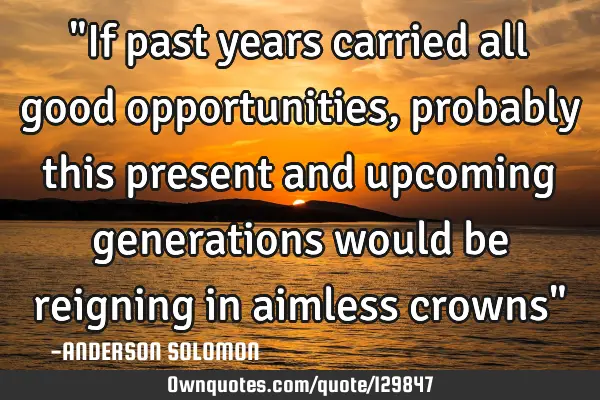 "If past years carried all good opportunities,probably this present and upcoming generations would