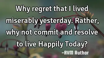 Why regret that I lived miserably yesterday. Rather, why not commit and resolve to live Happily T