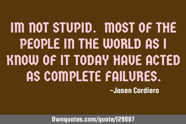 IM NOT STUPID. MOST OF THE PEOPLE IN THE WORLD AS I KNOW OF IT TODAY HAVE ACTED AS COMPLETE FAILURES