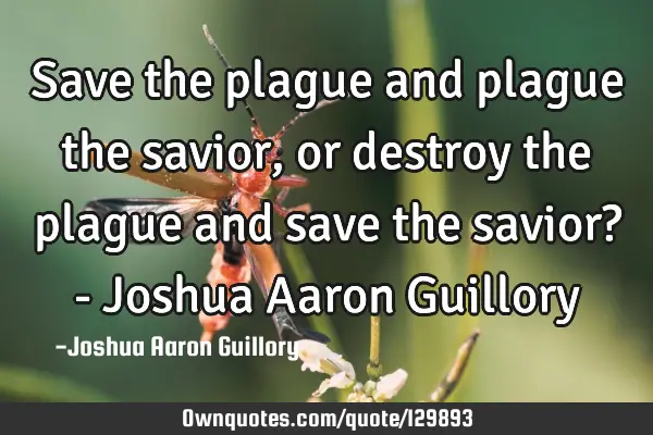 Save the plague and plague the savior, or destroy the plague and save the savior? - Joshua Aaron G
