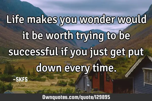 Life makes you wonder would it be worth trying to be successful if you just get put down every