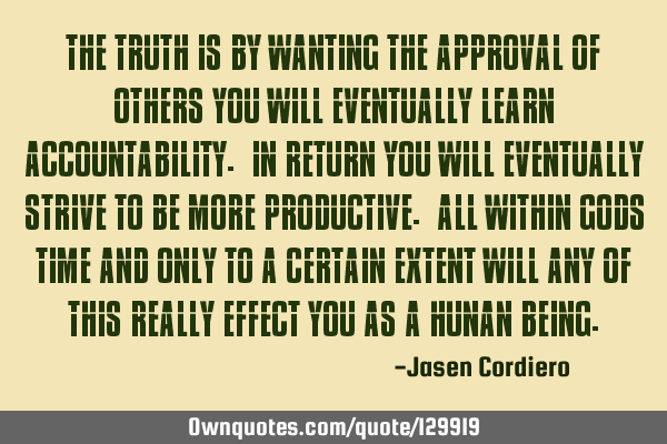 THE TRUTH IS BY WANTING THE APPROVAL OF OTHERS YOU WILL EVENTUALLY LEARN ACCOUNTABILITY. IN RETURN Y