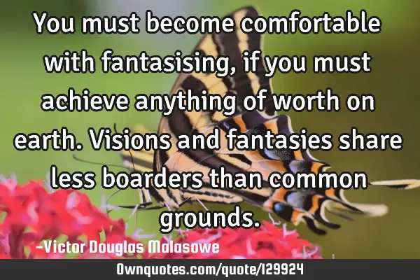 You must become comfortable with fantasising, if you must achieve anything of worth on earth. V