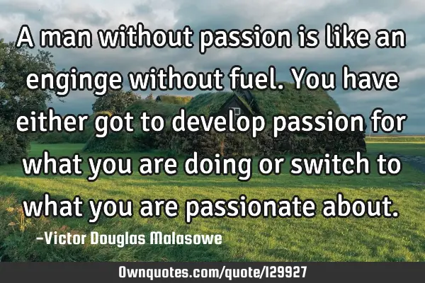 A man without passion is like an enginge without fuel. You have either got to develop passion for