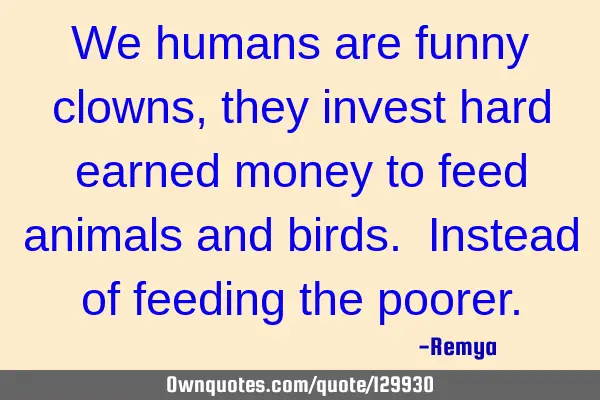 We humans are funny clowns, they invest hard earned money to feed animals and birds. Instead of