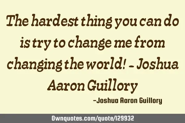 The hardest thing you can do is try to change me from changing the world! - Joshua Aaron G