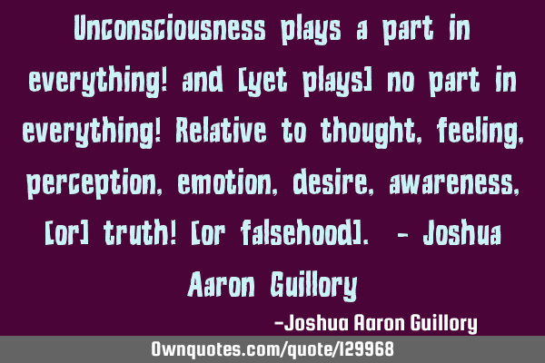 Unconsciousness plays a part in everything! and [yet plays] no part in everything! Relative to