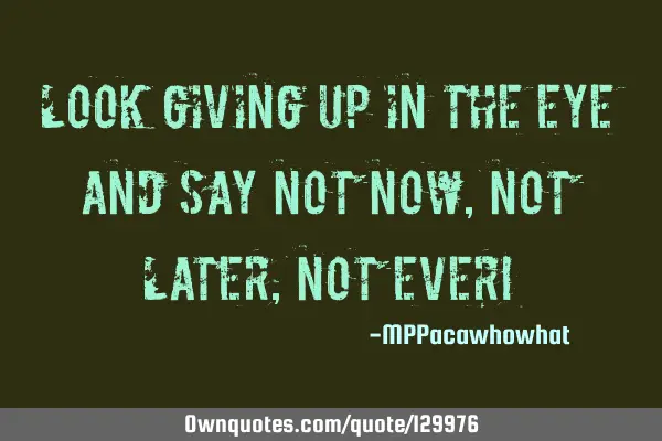 Look giving up in the eye and say not now, not later, not ever!