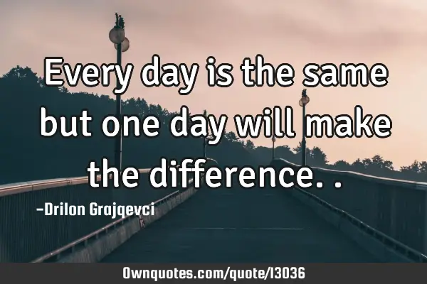Every day is the same but one day will make the