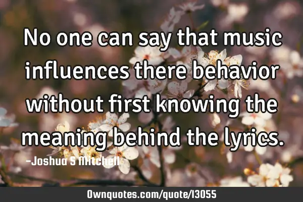 No one can say that music influences there behavior without first knowing the meaning behind the