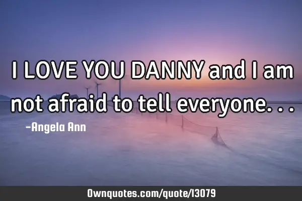 I LOVE YOU DANNY and I am not afraid to tell