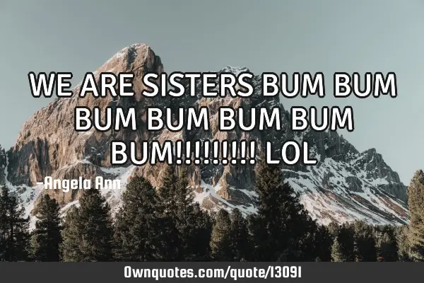 WE ARE SISTERS BUM BUM BUM BUM BUM BUM BUM!!!!!!!!! LOL