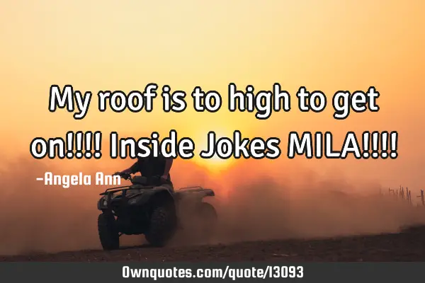 My roof is to high to get on!!!! Inside Jokes MILA!!!!
