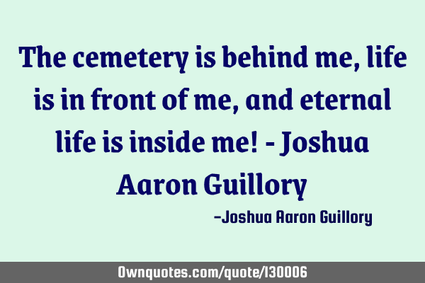 The cemetery is behind me, life is in front of me, and eternal life is inside me! - Joshua Aaron G