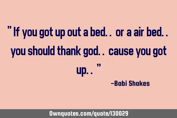 " If you got up out a bed.. or a air bed.. you should thank god.. cause you got up.. "
