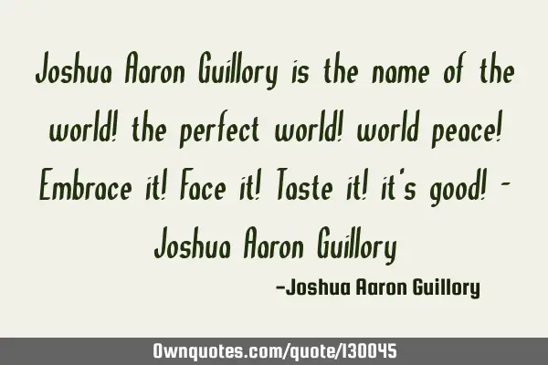 Joshua Aaron Guillory is the name of the world! the perfect world! world peace! Embrace it! Face it!