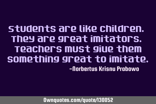 Students are like children. They are great imitators. Teachers must give them something great to