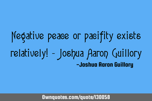 Negative peace or pacifity exists relatively! - Joshua Aaron G