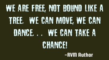 We are FREE, not bound like a Tree. We can Move, we can Dance... We can take a Chance!