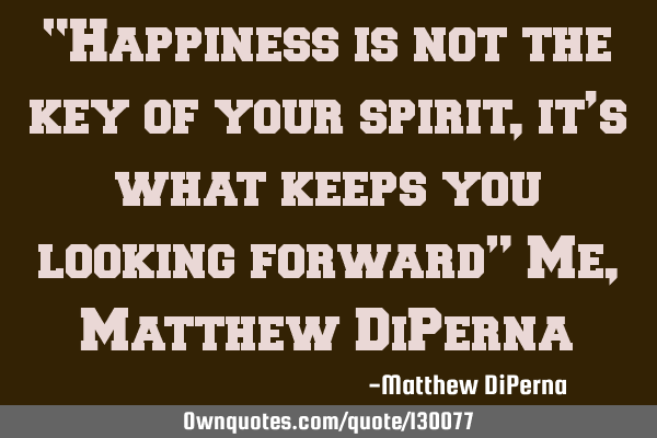 “Happiness is not the key of your spirit, it’s what keeps you looking forward” Me, Matthew DiP