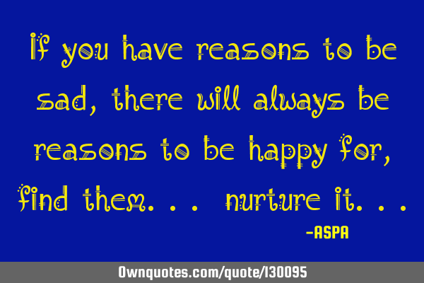 If you have reasons to be sad, there will always be reasons to be happy for, find them... nurture