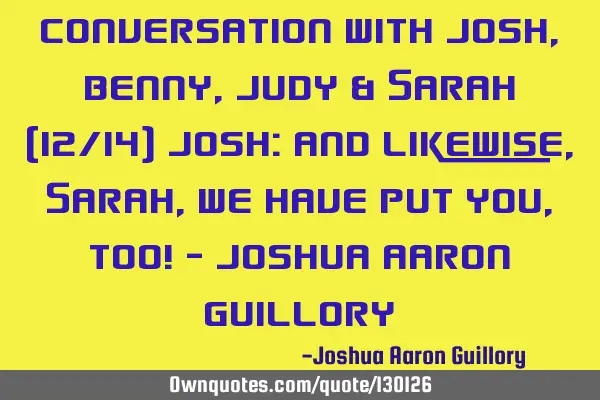 Conversation with Josh, Benny, Judy & Sarah (12/14) Josh: And likewise, Sarah, we have put you, too!