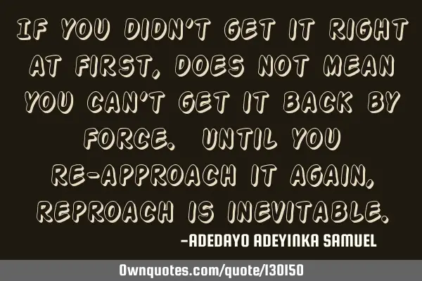 If you didn’t get it right at first, does not mean you can’t get it back by force. Until you re-