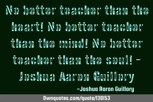 No better teacher than the heart! No better teacher than the mind! No better teacher than the soul!