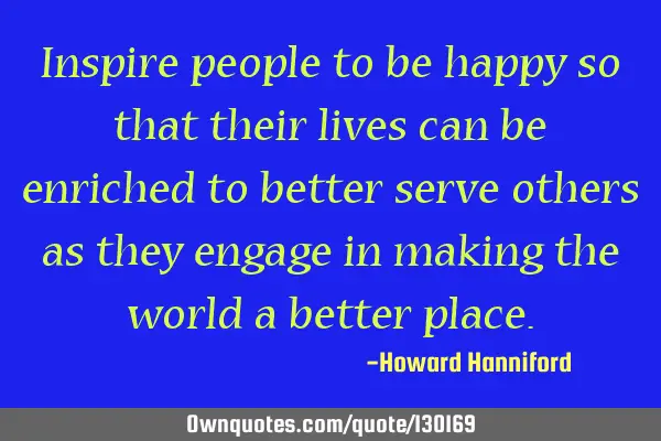 Inspire people to be happy so that their lives can be enriched to better serve others as they