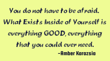 You do not have to be afraid. What Exists Inside of Yourself is everything GOOD, everything that