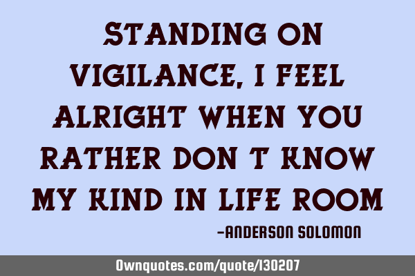 "Standing on vigilance,I feel alright when you rather don