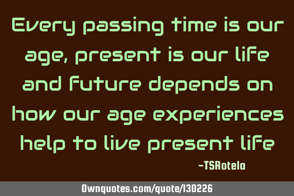 Every passing time is our age, present is our life and future depends on how our age experiences