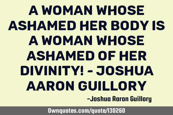 A woman whose ashamed her body is a woman whose ashamed of her divinity! - Joshua Aaron G