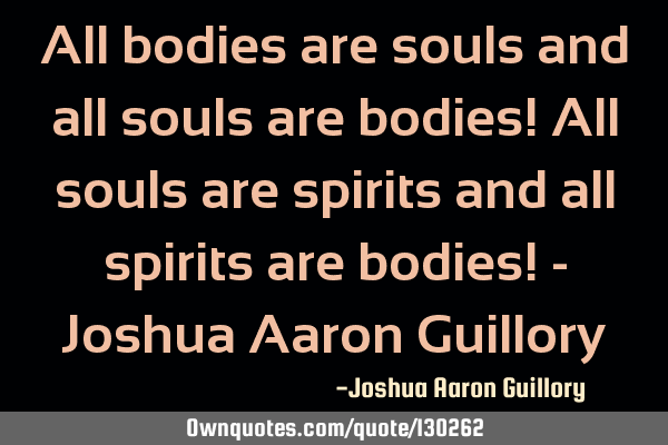 All bodies are souls and all souls are bodies! All souls are spirits and all spirits are bodies! - J