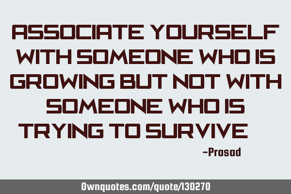 Associate yourself with someone who is growing but not with someone who is trying to survive