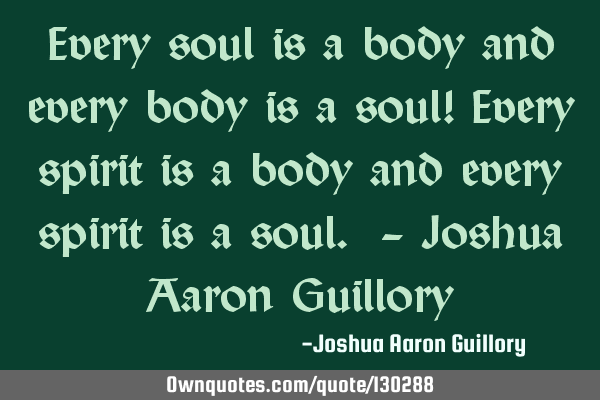 Every soul is a body and every body is a soul! Every spirit is a body and every spirit is a soul. -