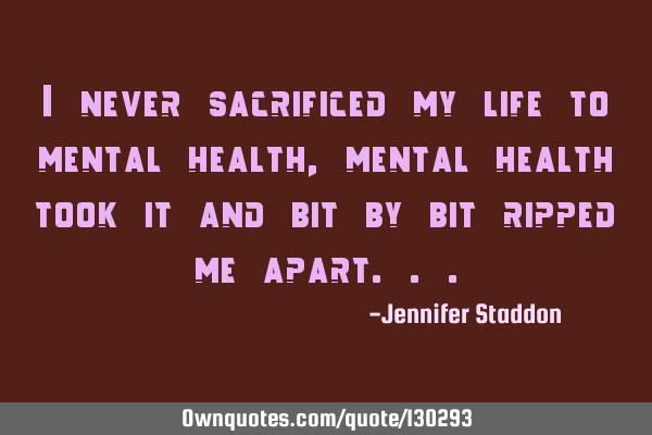 I never sacrificed my life to mental health, mental health took it and bit by bit ripped me