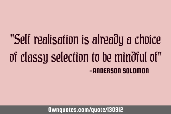 "Self realisation is already a choice of classy selection to be mindful of"